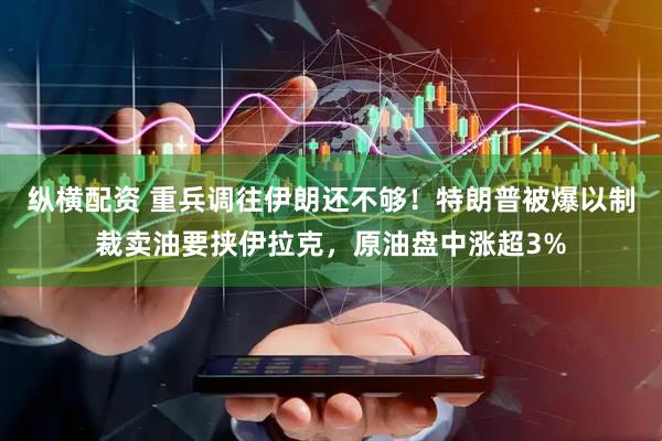 纵横配资 重兵调往伊朗还不够！特朗普被爆以制裁卖油要挟伊拉克，原油盘中涨超3%
