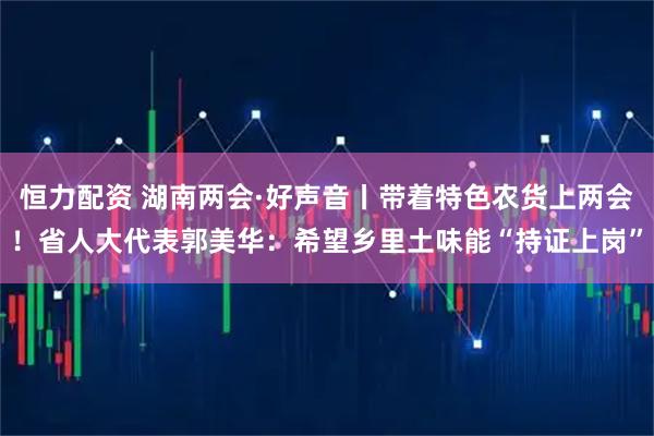 恒力配资 湖南两会·好声音丨带着特色农货上两会！省人大代表郭美华：希望乡里土味能“持证上岗”