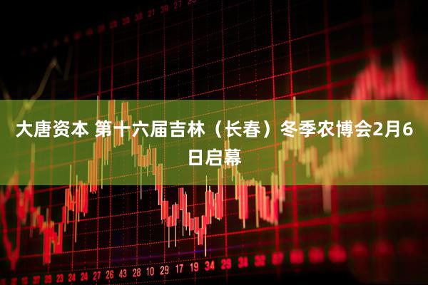 大唐资本 第十六届吉林（长春）冬季农博会2月6日启幕
