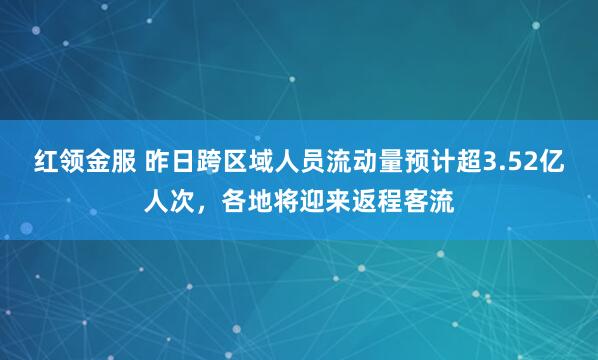 红领金服 昨日跨区域人员流动量预计超3.52亿人次，各地将迎来返程客流