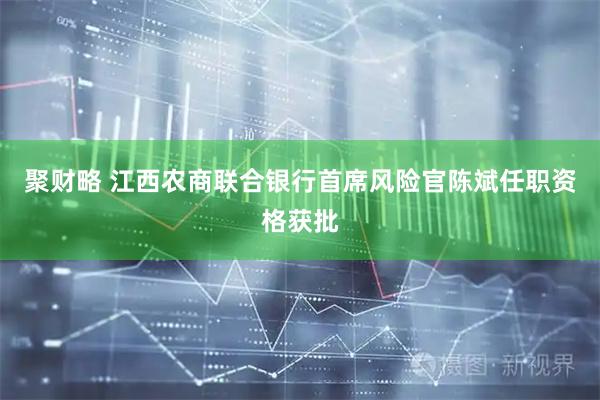 聚财略 江西农商联合银行首席风险官陈斌任职资格获批