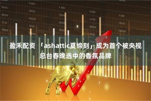 盈禾配资 「ashattic夏缔刻」成为首个被央视总台春晚选中的香氛品牌