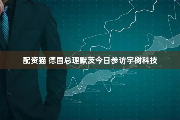 配资猫 德国总理默茨今日参访宇树科技
