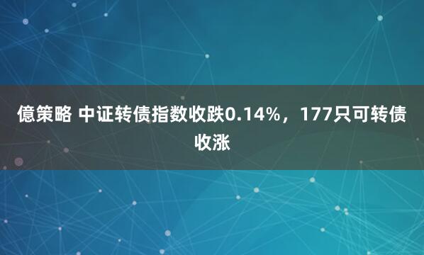 億策略 中证转债指数收跌0.14%，177只可转债收涨