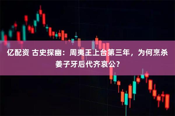 亿配资 古史探幽：周夷王上台第三年，为何烹杀姜子牙后代齐哀公？