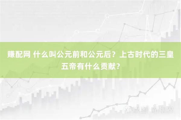 赚配网 什么叫公元前和公元后？上古时代的三皇五帝有什么贡献？