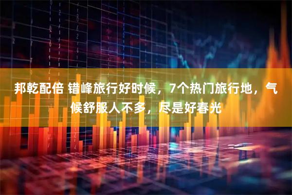 邦乾配倍 错峰旅行好时候，7个热门旅行地，气候舒服人不多，尽是好春光