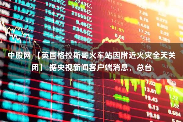 中股网 【英国格拉斯哥火车站因附近火灾全天关闭】 据央视新闻客户端消息，总台