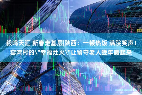 毅鸣天汇 新春走基层|陕西：一顿热饭 满院笑声！窑湾村的＂幸福灶火＂让留守老人晚年暖起来