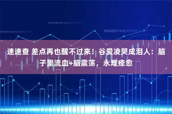 速速查 差点再也醒不过来！谷爱凌哭成泪人：脑子里流血+脑震荡，永难痊愈