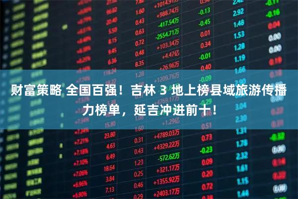 财富策略 全国百强！吉林 3 地上榜县域旅游传播力榜单，延吉冲进前十！