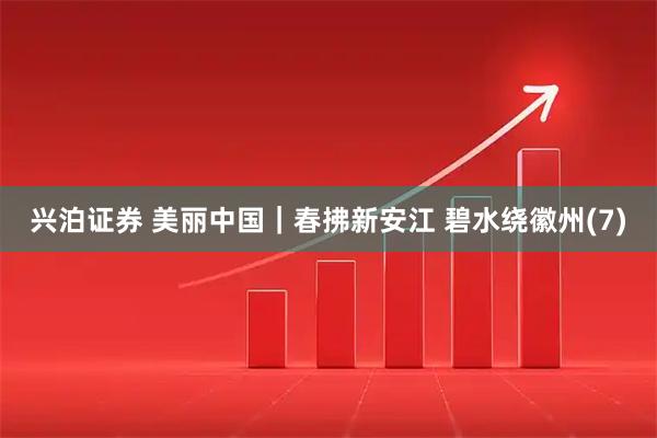兴泊证券 美丽中国｜春拂新安江 碧水绕徽州(7)