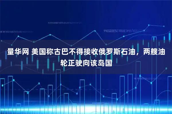 量华网 美国称古巴不得接收俄罗斯石油，两艘油轮正驶向该岛国